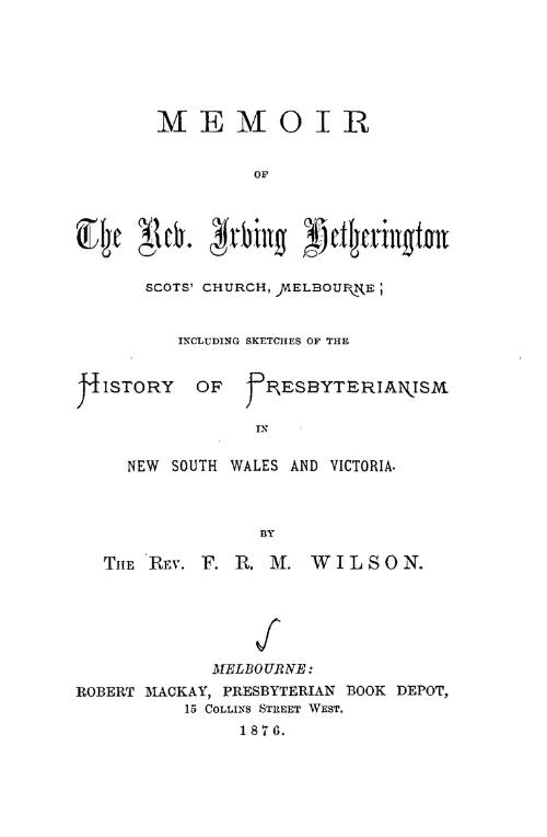 Memoir of the Rev. Irving Hetherington, Scots Church, Melbourne : including sketches of the history of Presbyterianism in New South Wales and Victoria / by F.R.M. Wilson