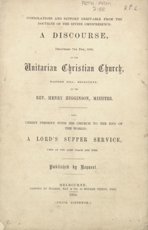 Consolations and support derivable from the doctrine of the divine omnipresence : a discourse, delivered 7th Feb., 1858, at the Unitarian Christian Church, Eastern Hill, Melbourne / by Henry Higginson