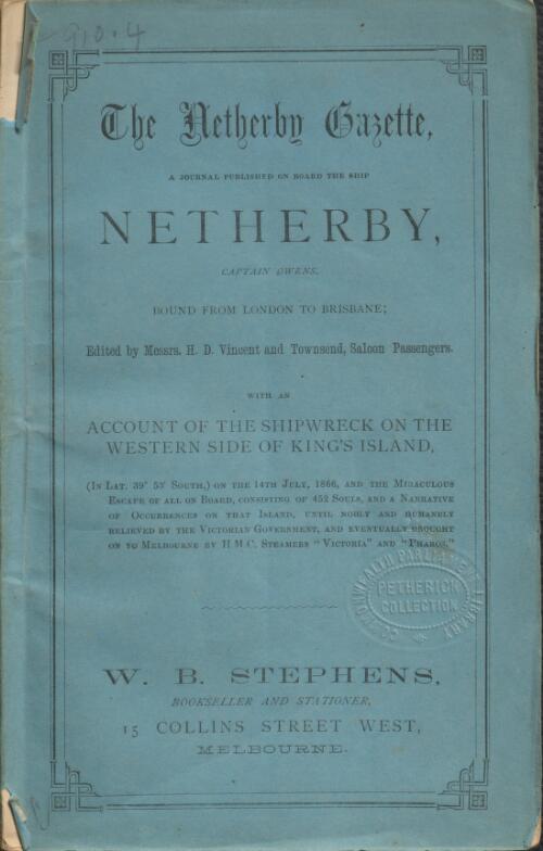 The Netherby Gazette : a journal published on board the ship Netherby, Captain Owens, bound from London to Brisbane; containing an account of the shipwreck on the western side of King's Island, in lat. 39 53 south, on the 14th July, 1866, and the miraculous escape of all on board, consisting of 452 souls, and a narrative of occurrences on that island, until nobly and humanely relieved by the Victorian Government, and eventually brought on to Melbourne by H.M.C. Steamers "Victoria" and "Pharos" / edited by Messrs. H.D. Vincent and Townsend, saloon passengers