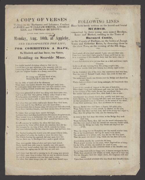 A copy of verses written on the barbarous and inhuman conduct of John and William Smith, George Lee, and Thomas Burrows, who took their trials on Monday, Aug. 10th at Appleby, and transported for life, for committing a rape, on Elizabeth and Jane Dover, two sisters, residing on Scarsdale Moor ; The following lines have been lately written on the horrid and brutal murder, committed by three young men named Breckon, Raine and Barker, residing in the town of Barnard Castle, in the County of Durham, on the bodies of Joseph Yates and Catherine Raine, by drowning them in the River Tees, on the evening of the 9th Aug., 1845