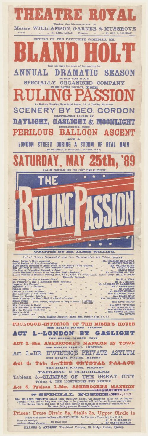 Theatre Royal, under the management of Messrs. Williamson, Garner & Musgrove, leasee Mr. Saml. Lazar, treasurer Mr. Geo. L. Goodman : return of the favourite comedian, Mr Bland Holt, who will have the honour of inaugurating his annual dramatic season with his own specially organised company in his latest novelty, The Ruling Passion, an entirely exciting sensational drama, full of thrilling situations. Scenery by Geo. Gordon illustrating London by daylight, gaslight and moonlight, including the perilous balloon ascent and a London street during a storm of real rain (as originally produced in the play). Saturday, May 25th, '89 will be produced for the first time in Sydney, The Ruling Passion, written by Mr James Willing