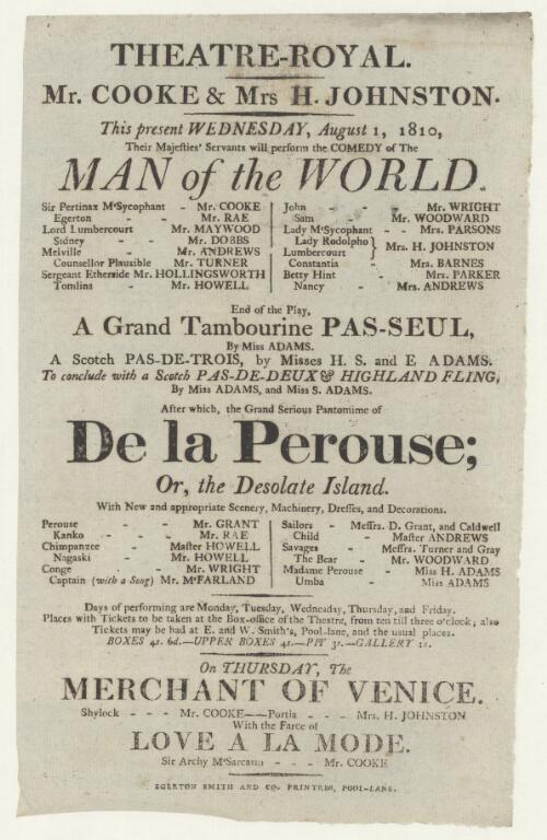 Mr. Cooke & Mrs H. Johnston : this present Wednesday, August 1, 1810, their Majesties' servants will perform the comedy of The man of the world, Sir Pertinax M'Sycophant - Mr. Cooke...Lady M'Sycophant, Lady Rodolpho---Mrs. H. Johnston...end of play, a grand tambourine pas-seul by Miss Adams, a Scotch pas-de-trois by Misses H.S. and E. Adams, to conclude with a Scotch pas-de-deux & Highland fling, by Miss Adams and Miss S. Adams, after which a grand serious pantomime of De la Perouse, or, The desolate island...on Thursday, The merchant of Venice, Shylock---Mr. Cooke, Portia---Mrs. H. Johnston, with the farce of Love a la mode, Sir Archly M'Sarcasm---Mr. Cooke
