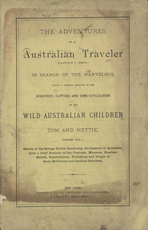 The Adventures of an Australian traveler [sic] (Captain J. Reid) in search of the marvelous [sic] : giving a graphic account of the discovery, capture and semi-civilization of the wild Australian children, Tom and Hettie : together with a sketch of the savage tribes inhabiting the interior of Australia : with a brief account of the customs, manners, heathen beliefs, superstitions, traditions and origin of those barbarous and curious islanders