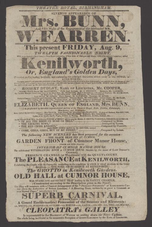 Seventh appearance of Mrs. Bunn and fifth night of the engagement of the celebrated Mr. W. Farren : this present Friday, Aug. 9, twelfth fashionable night, will be performed (sixth time) a new play (consisting of four acts of dialogue and music, with a splendid carnival) called Kenilworth, or, England's golden days...Robert Dudley, Mr. Cooper...Elizabeth, Queen of England, Mrs. Bunn...after which will be acted the first scene of The critic, Sir Fretful Plagiary, Mr. W. Farren