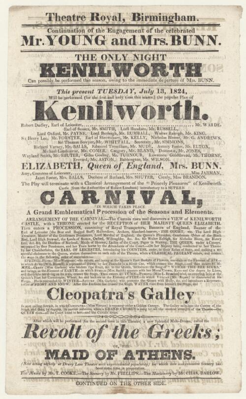Continuation of the engagement of the celebrated Mr. Young and Mrs. Bunn : the only night Kenilworth can possible be performed this season owing to the immediate departure of Mrs. Bunn : this present Tuesday, July 13, 1824, will be performed (for the first and only time this season) the popular play of Kenilworth, Robert Dudley, Earl of Leicester, Mr. Warde...Elizabeth, Queen of England, Mrs. Bunn...the play will terminate with a classical arrangement of the "Princely pleasures" of Kenilworth Castle (from the authorities of Robert Laneham) introductory to a super carnival...Cleopatra's galley...after which will be performed (for the second time in this theatre) a new splendid melo-drama called Revolt of the Greeks, or, The maid of Athens