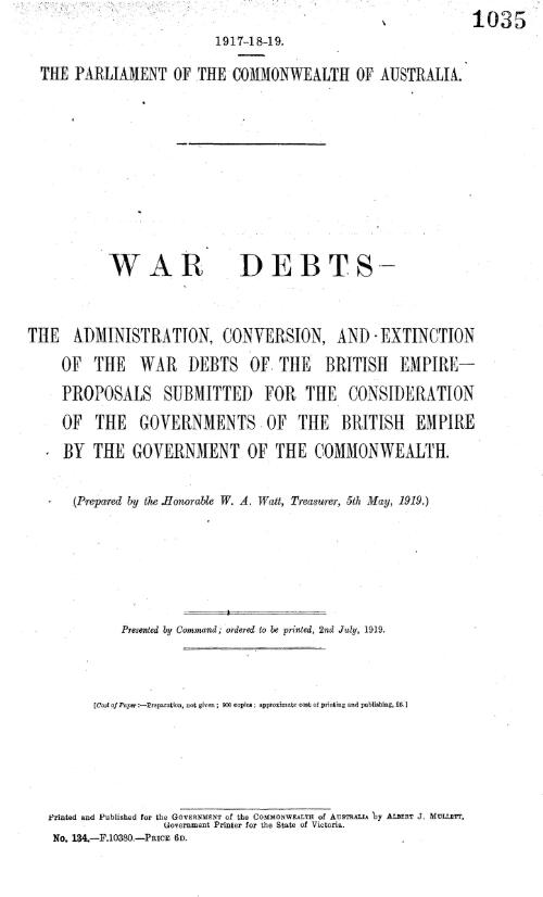 War debts : the administration, conversion, and extinction of the war debts of the British Empire, proposals submitted for the consideration of the Governments of the British Empire by the Government of the Commonwealth. (Prepared by the Honorable W.A. Watt, Treasurer, 5th May, 1919)