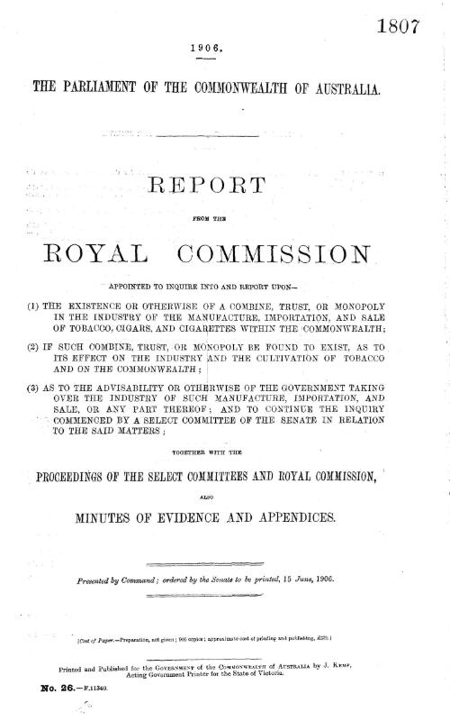 Report from the Royal Commission appointed to inquire into and report upon- (1) The existence or otherwise of a combine, trust, or monopoly in the industry of the manufacture, importation, and sale of tobacco, cigars, and cigarettes within the Commonwealth : (2) If such combine, trust or monopoly be found to exist, as to its effect on the industry and the cultivation of tobacco and on the Commonwealth (3) As to the advisability or otherwise of the government taking over the industry of such manufacture, importation, and sale ... ; together with the proceedings of the Select Committees and Royal Commission, also minutes of evidence and appendices