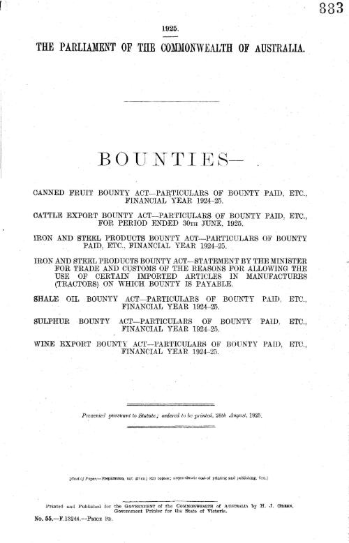 Bounties : Canned Fruit Bounty Act, particulars of bounty paid, etc., financial year 1924-25. Cattle Export Bounty Act, particulars of bounty paid, etc., for period ending 30th June, 1925. Iron and Steel Products Bounty Act, particulars of bounty paid, etc., financial year 1924-25. Iron and Steel Products Bounty Act, statement by the Minister for Trade and Customs of the reasons for allowing the use of certain imported articles in manufactures (tractors) on which bounty is payable. Shale Oil Bounty Act, particulars of bounty paid, etc., financial year 1924-25. Sulphur Bounty Act, particulars of bounty paid, etc., financial year 1924-25. Wine Export Bounty Act, particulars of bounty paid, etc., financial year 1924-25