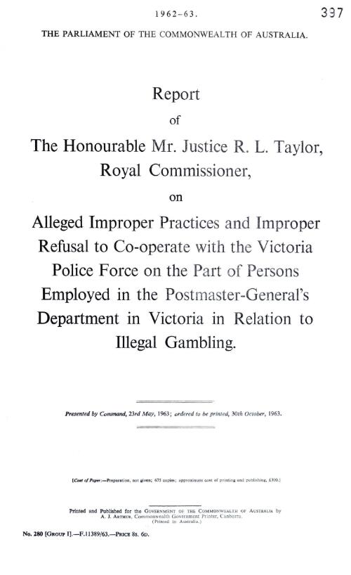 Report of the Honourable Mr. Justice R.L.Taylor, Royal Commissioner, on alleged improper practices and improper refusal to co-operate with the Victoria Police Force on the part of persons employed in the Postmaster-General's Department in Victoria in relation to illegal gambling