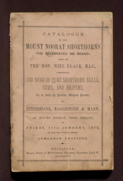 Catalogue of the Mount Noorat Shorthorns (the celebrated NB brand), bred by the Hon. Niel Black, M.L.C., comprising 240 head of pure shorthorn bulls, cows and heifers, to be sold by auction, without reserve, by Ettershank, Eaglestone & Mann, at Mount Noorat, near Terang, Friday, 11th January, 1878, at eleven o'clock sharp : luncheon provided