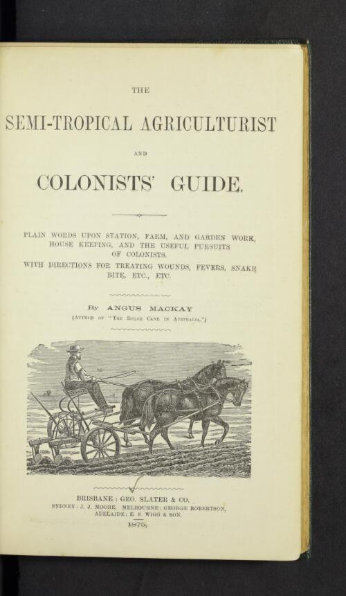 Semi-tropical agriculturist, and colonists' guide : plain words upon station, farm, and garden work, house-keeping and the useful pursuits of colonists : with directions for treating wounds, fevers, snake bite, etc., etc. / by Angus Mackay