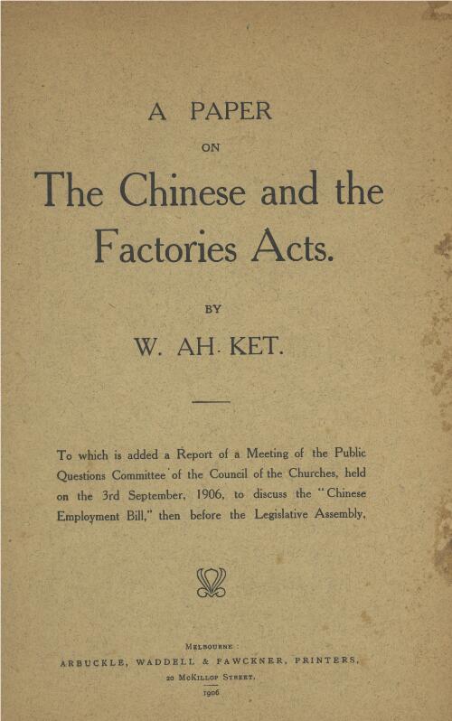 A paper on the Chinese and the factories acts / by W. Ah Ket ; to which is added a report of a meeting of the Public Questions Committee of the Council of the Churches, held on the 3rd September, 1906 to discuss the "Chinese Employment Bill" then before the Legislative Assembly