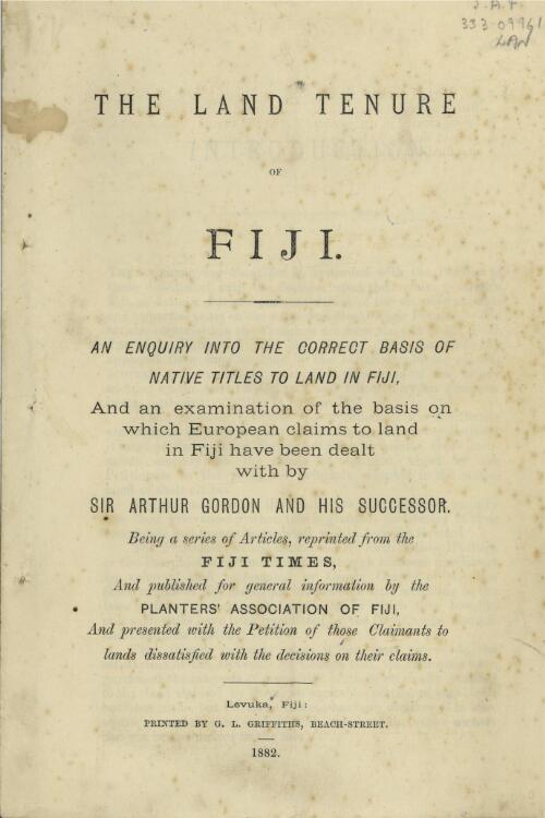 The land tenure of Fiji : an enquiry into the correct basis of native titles to land in Fiji, and an examination of the basis on which European claims to land in Fiji have been dealt with by Sir Arthur Gordon and his successor ; being a series of articles, reprinted from the Fiji times, and published for general information by the Planters' Association of Fiji, and presented with the petition of those claimants to lands dissatisfied with the decisions on their claims