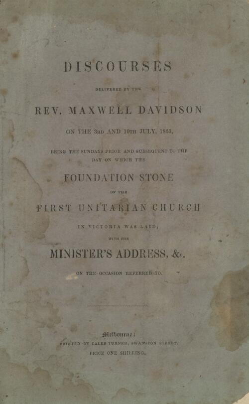 Discourses delivered by the Rev. Maxwell Davidson on the 3rd and 10th July 1853, being the Sundays prior and subsequent to the day on which the foundation stone of the First Unitarian Church in Victoria was laid : with the Minister's address, &c. on the occasion referred to
