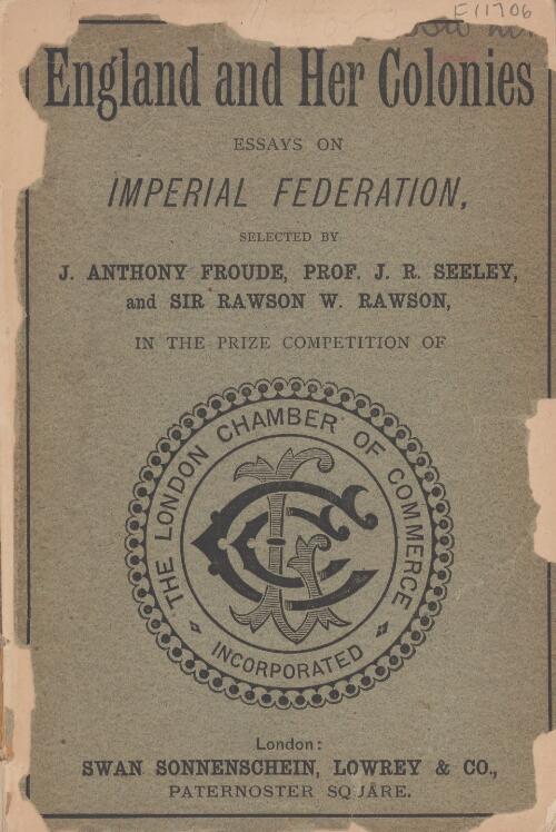 England and her colonies : the five best essays on imperial federation / submitted to the London Chamber of Commerce for their prize competition and recommended for publication by the judges: J. Anthony Froude, J.R. Seeley and Sir Rawson W. Rawson