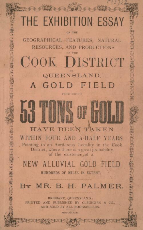 The exhibition essay on the geographical features, natural resources and productions of the Cook district of Queensland  : a gold field from which 53 tons of gold have been taken within four and a half years. Pointing to an auriferous locality in the Cook District, where there is a great probability of the existence of a new alluvial gold field hundreds of miles in extent / by B.H. Palmer