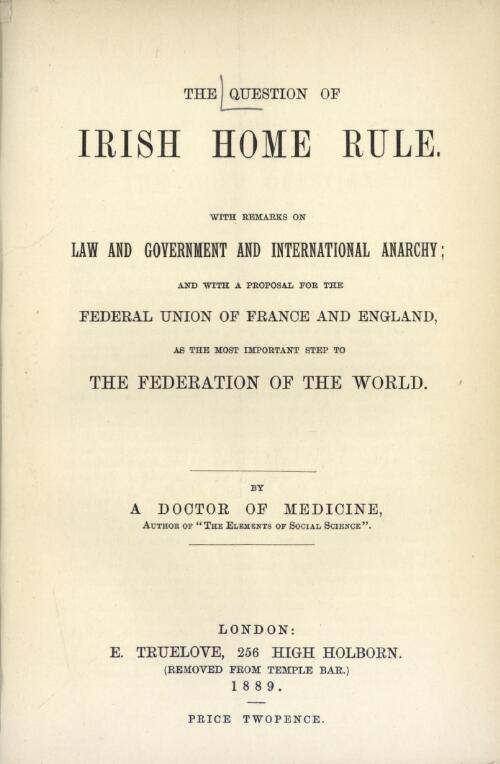 The question of Irish home rule : with remarks on law and government and international anarchy and with a proposal for the union of France and England as the most important step to the Federation of the world / by a Doctor of Medicine