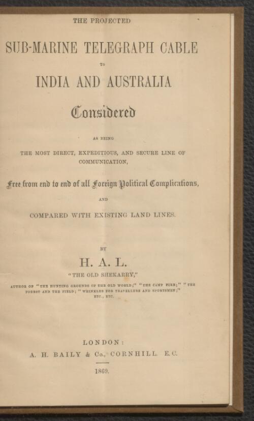The projected sub-marine telegraph cable to India and Australia considered as being the most direct, expeditious, and secure line of communication, free from end to end of all foreign political complications and compared with existing land lines / by H.A.L