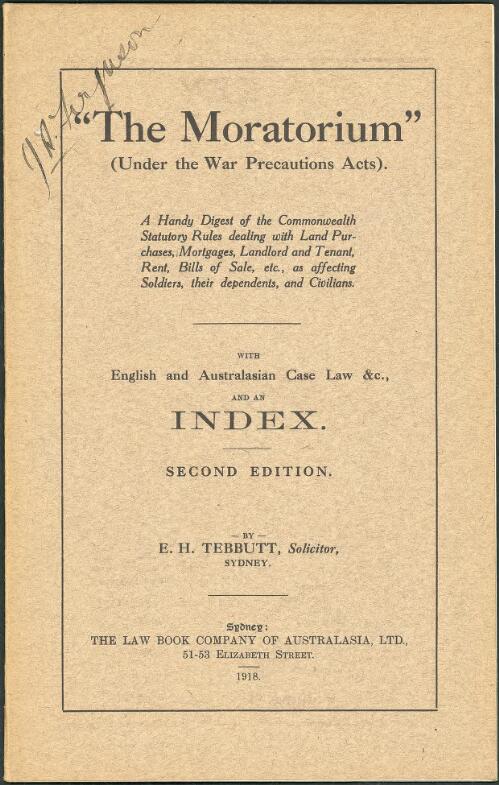 The "moratorium", under the war precautions acts : a handy digest of the Commonwealth statutory rules dealing with land purchases, mortgages, landlord and tenant, rent, bills of sale, etc., as affecting soldiers, their dependents, and civilians, with English and Australasian case law ... / by E.H. Tebbutt