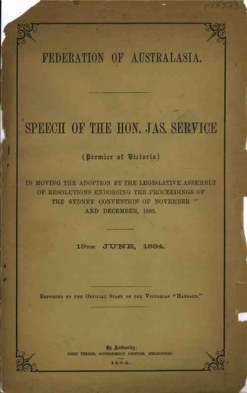 Federation of Australasia : speech of the Hon. Jas. Service, premier of Victoria, in moving the adoption by the Legislative Assembly of resolutions endorsing the proceedings of the Sydney Convention of November and December, 1883