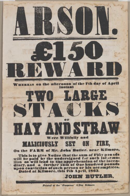 Arson : £150 reward : whereas on the afternoon of the 7th day of April instant two large stacks of hay and straw were willfully and maliciously set on fire, on the farm of Mr. John Butler, near Kilmore