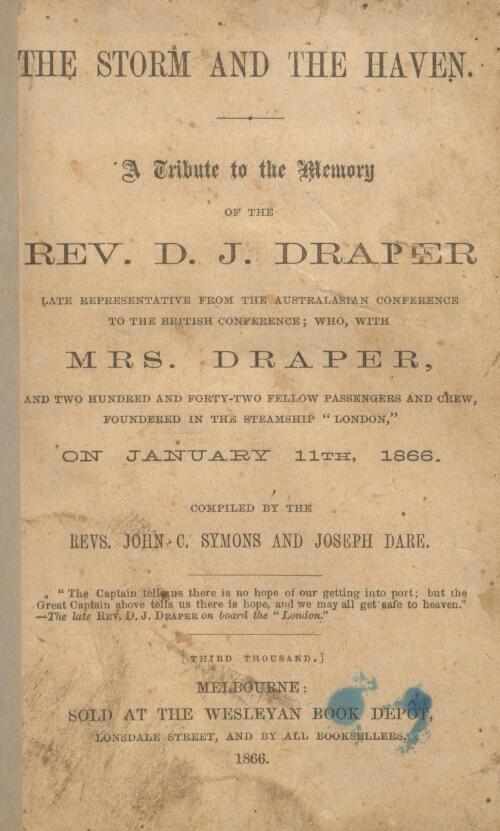 The storm and the haven : a tribute to the memory of the Rev. D.J. Draper, late representative from the Australasian Conference to the British Conference, who, with Mrs. Draper and two hundred and forty-two fellow passengers and crew, foundered in the steamship "London" on January 11th, 1866 / compiled by John C. Symons and Joseph Dare