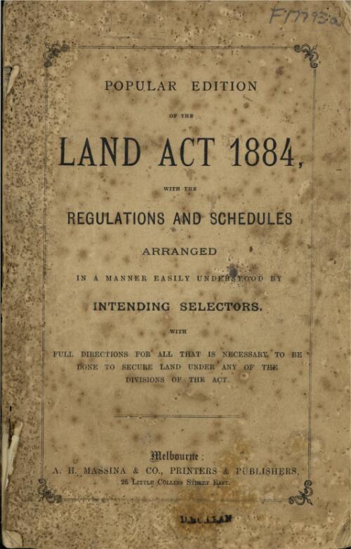The Land Act 1884 : with the regulations and schedules arranged in a manner easily understood by intending selectors : with full directions for all that is necessary to be done to secure land under any of the divisions of the Act
