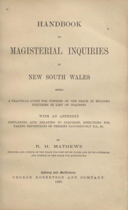 Handbook to magisterial inquiries in New South Wales : being a practical guide for justices of the peace in holding inquiries in lieu of inquests, with an appendix containing acts relating to inquiries, directions for taking depositions of persons dangerously ill, &c. / by R.H. Mathews