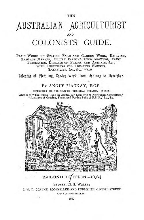 The Australian agriculturist and colonists' guide : plain words on station, farm and garden work, dairying, ensilage making, poultry farming, seed growing, fruit preserving, diseases of plants and animals, &c., with directions for treating wounds, snake bite, &c., &c. / by Angus Mackay