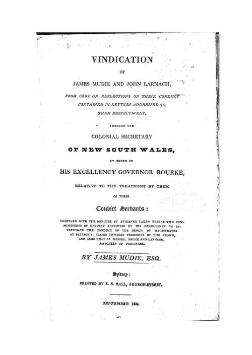 Vindication of James Mudie and John Larnach, from certain reflections on their conduct contained in letters addressed to them ... through the Colonial Secretary of New South Wales, by order of ... Governor Bourke, relative to the treatment by them of their convict servants : together with the minutes of evidence taken before two commissioners of enquiry appointed ... to investigate the conduct of the Bench of Magistrates at Patrick's Plains towards prisoners of the Crown, and also that of Messrs. Mudie and Larnach ... / by James Mudie