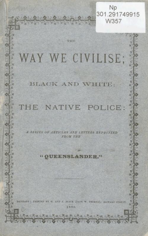 The way we civilise : black and white, the native police / a series of articles reprinted from the Queenslander