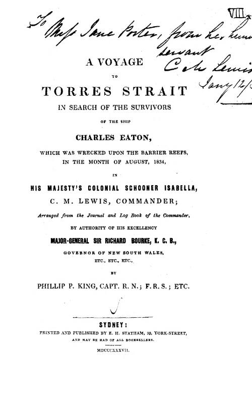 A voyage to Torres Strait in search of the survivors of the ship Charles Eaton, which was wrecked upon the Barrier Reefs, in the month of August, 1834, in his Majesty's Colonial Schooner Isabella, C.M. Lewis, Commander / arranged from journal and log book of the Commander by authority of His Excellency Major-General Sir Richard Bourke K.C.B., Governor of New South Wales, etc., etc., etc., by Phillip P. King