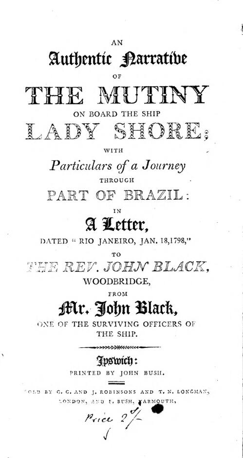 An authentic narrative of the mutiny on board the ship Lady Shore; with particulars of a journey through part of Brazil: in a letter, dated "Rio Janeiro, Jan. 18, 1798", to the Rev. John Black, Woodbridge / from John Black, one of the surviving officers of the ship
