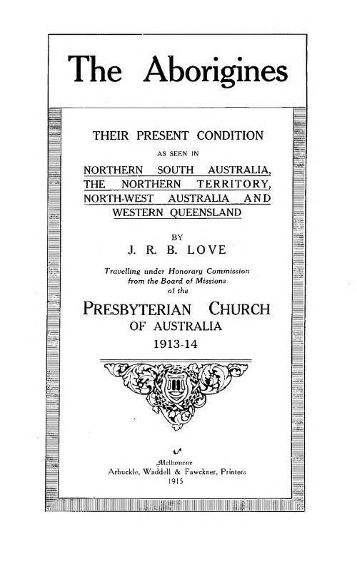The Aborigines : their present condition as seen in northern South Australia, the Northern Territory, north-west Australia and western Queensland / by J.R.B. Love, travelling under honorary commission from the Board of Missions of the Presbyterian Church of Australia 1913-1914