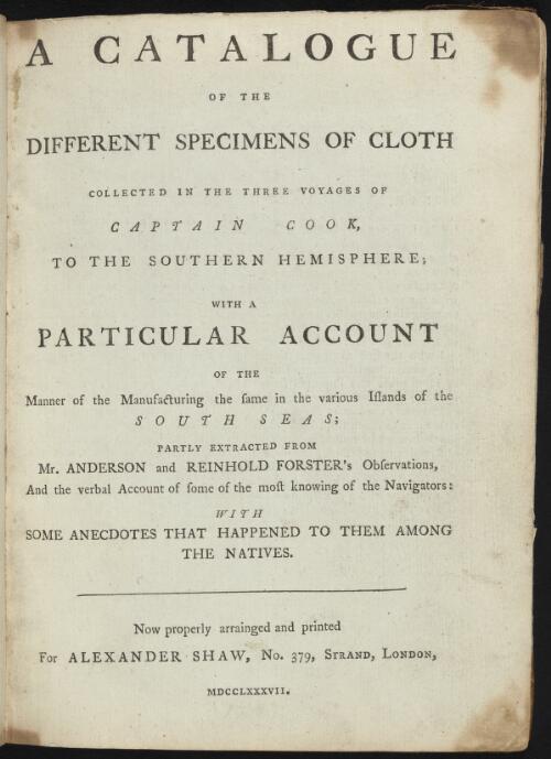 A catalogue of the different specimens of cloth collected in the three voyages of Captain Cook, to the southern hemisphere : with a particular account of the manner of manufacturing the same in the various islands of the south seas ; partly extracted from Mr. Anderson and Reinhold Forster's observations, and the verbal account of some of the most knowing of the navigators : with some anecdotes that happened to them among the natives