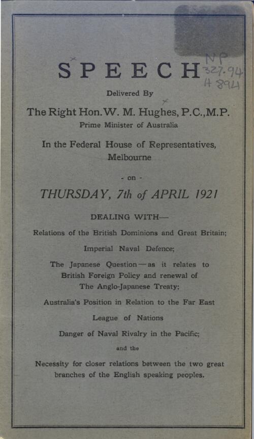 Speech delivered by the Rt. Hon. W.M. Hughes, Prime Minister of Australia, in the Federal House of Representatives, Melbourne, on Thursday, 7th of April, 1921, dealing with relations of the British Dominions and Great Britain, Imperial naval defence ; the Japanese question - as it relates to British foreign policy and renewal of the Anglo-Japanese Treaty ; Australia's position in relation to the Far East ; League of Nations ; danger of naval rivalry in the Pacific, and the necessity for closer relations between the two great branches of the English speaking peoples