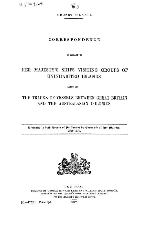 Crozet islands : correspondence in regard to Her Majesty's ships visiting groups of uninhabited islands lying on the tracks of vessels between Great Britain and the Australasian colonies / presented to both Houses of Parliament by command of Her Majesty, May 1877