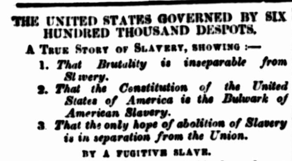 Text from an old newspaper that reads 'The United States Governed by Six Hundred Thousand Despots. A True Story of Slavery, Showing That Brutality is inseparable from Slavery, That the Constitution of the United States of America is the Bulwark of American Slavery, That the only hope of abolition of Slavery is in separation from the Union. By a Fugitive Slave.'